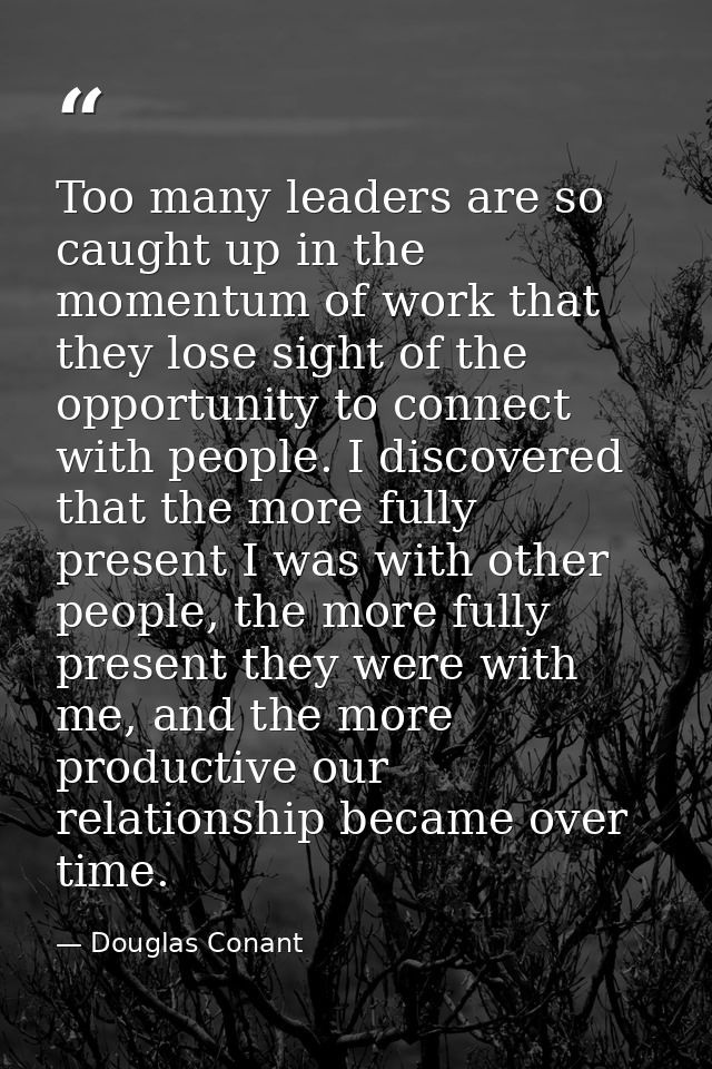 Too many leaders are so caught up in the momentum of work that they lose sight of the opportunity to connect with people — Douglas Conant