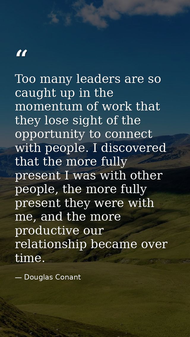Too many leaders are so caught up in the momentum of work that they lose sight of the opportunity to connect with people — Douglas Conant