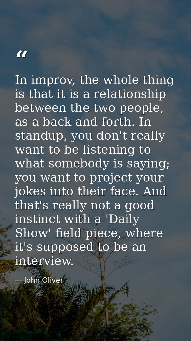 In improv, the whole thing is that it is a relationship between the two people, as a back and forth. In standup, you don — John Oliver