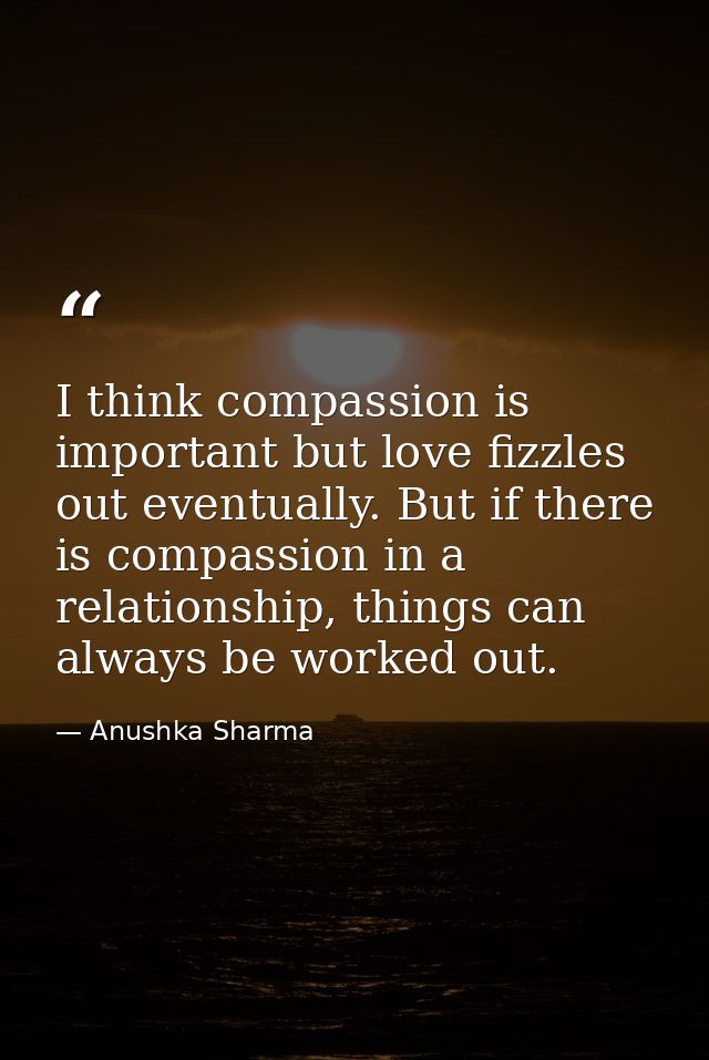 I think compassion is important but love fizzles out eventually. But if there is compassion in a relationship, things ca — Anushka Sharma