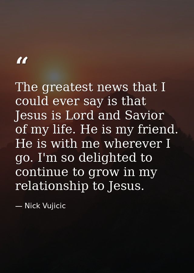 The greatest news that I could ever say is that Jesus is Lord and Savior of my life. He is my friend. He is with me wher — Nick Vujicic