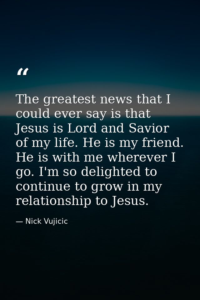 The greatest news that I could ever say is that Jesus is Lord and Savior of my life. He is my friend. He is with me wher — Nick Vujicic