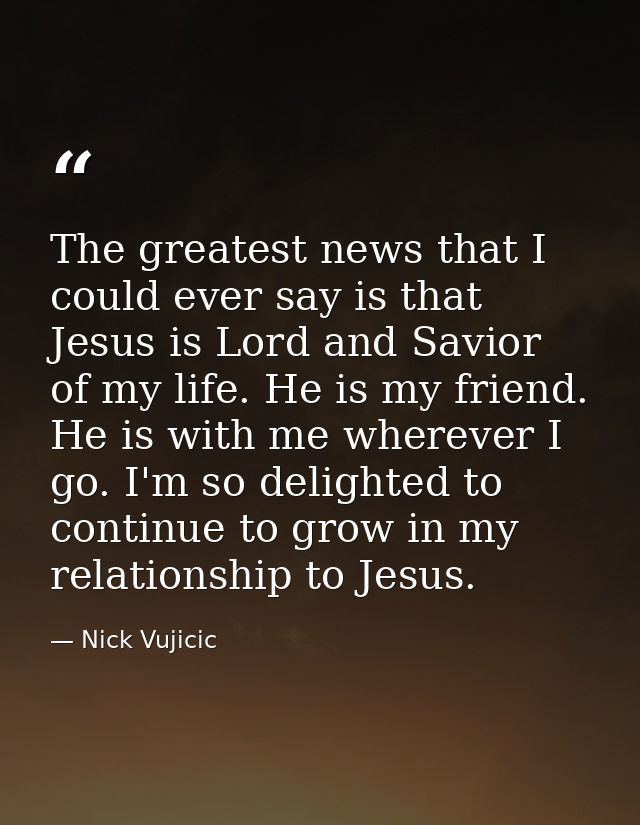 The greatest news that I could ever say is that Jesus is Lord and Savior of my life. He is my friend. He is with me wher — Nick Vujicic