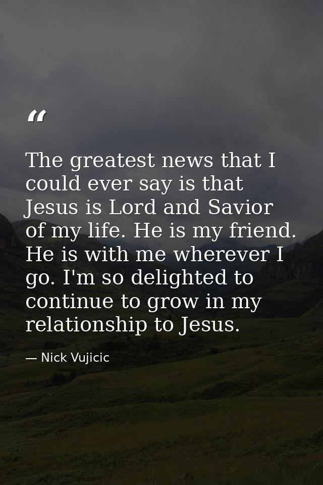 The greatest news that I could ever say is that Jesus is Lord and Savior of my life. He is my friend. He is with me wher — Nick Vujicic