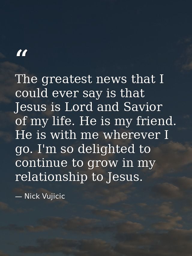 The greatest news that I could ever say is that Jesus is Lord and Savior of my life. He is my friend. He is with me wher — Nick Vujicic