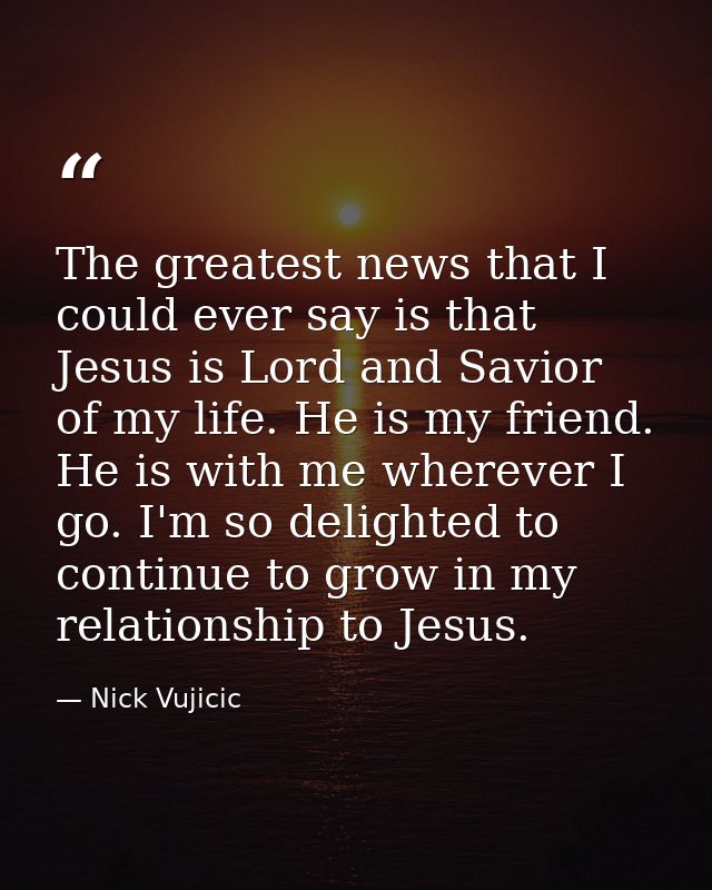 The greatest news that I could ever say is that Jesus is Lord and Savior of my life. He is my friend. He is with me wher — Nick Vujicic