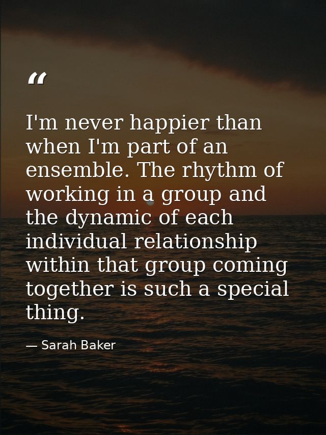 I'm never happier than when I'm part of an ensemble. The rhythm of working in a group and the dynamic of each individual — Sarah Baker