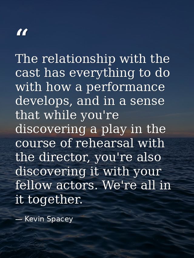 The relationship with the cast has everything to do with how a performance develops, and in a sense that while you're di — Kevin Spacey