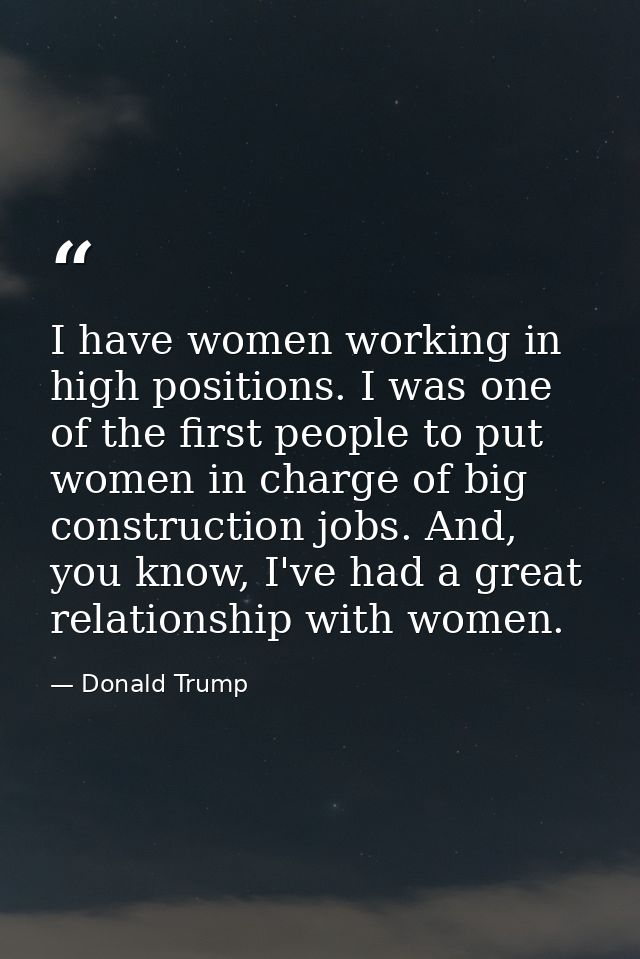 I have women working in high positions. I was one of the first people to put women in charge of big construction jobs. A — Donald Trump
