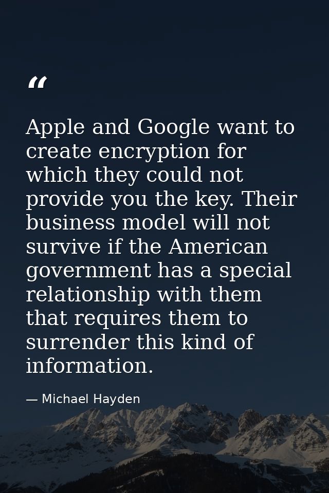 Apple and Google want to create encryption for which they could not provide you the key. Their business model will not s — Michael Hayden