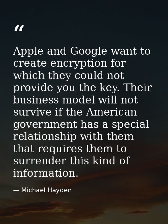 Apple and Google want to create encryption for which they could not provide you the key. Their business model will not s — Michael Hayden