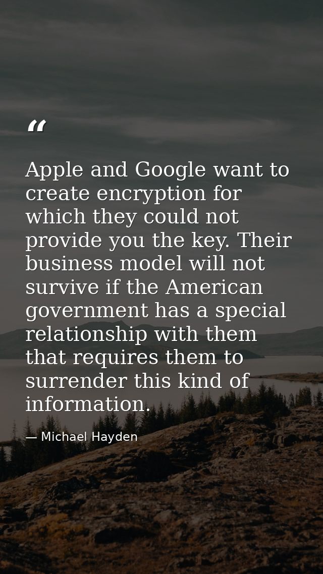 Apple and Google want to create encryption for which they could not provide you the key. Their business model will not s — Michael Hayden
