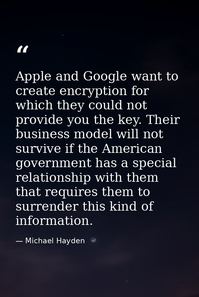 Apple and Google want to create encryption for which they could not provide you the key. Their business model will not s — Michael Hayden