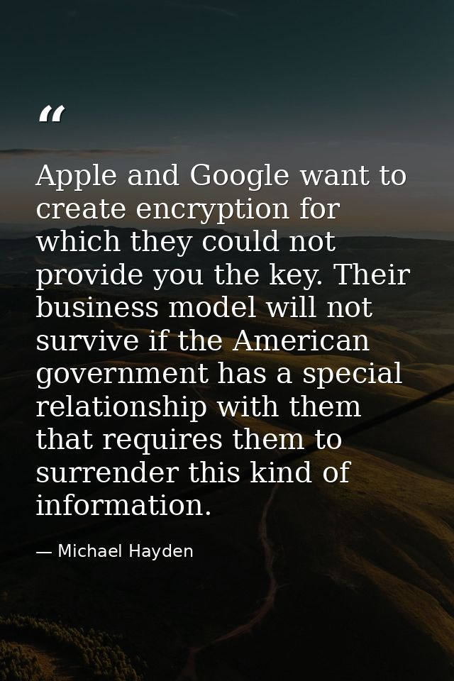 Apple and Google want to create encryption for which they could not provide you the key. Their business model will not s — Michael Hayden