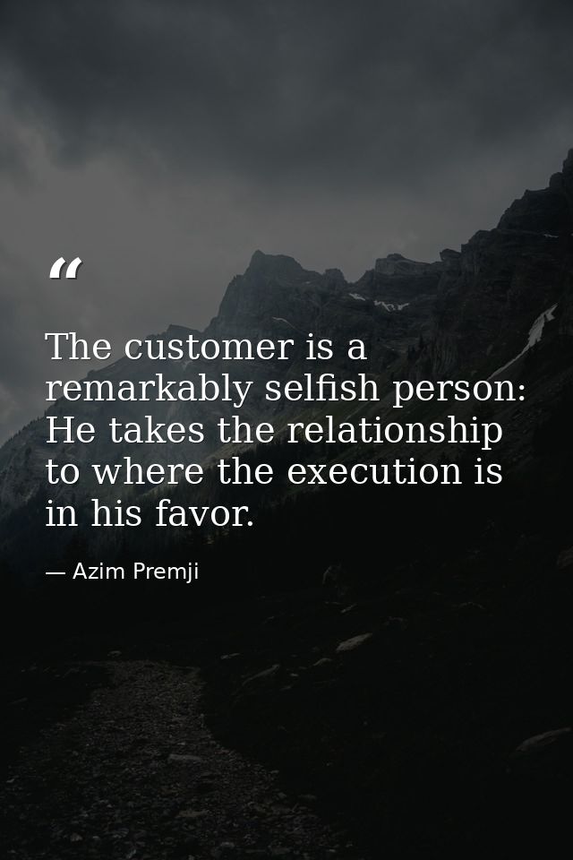 The customer is a remarkably selfish person: He takes the relationship to where the execution is in his favor. — Azim Premji