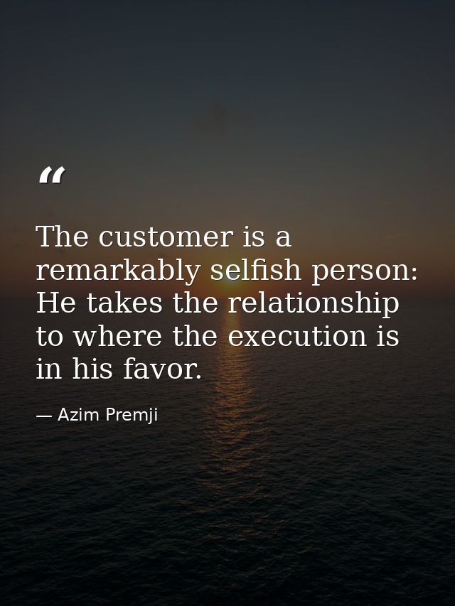 The customer is a remarkably selfish person: He takes the relationship to where the execution is in his favor. — Azim Premji