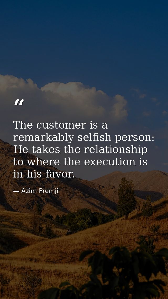 The customer is a remarkably selfish person: He takes the relationship to where the execution is in his favor. — Azim Premji