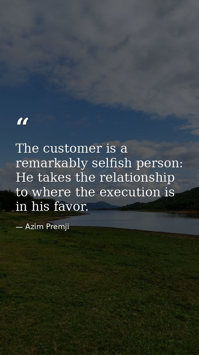 The customer is a remarkably selfish person: He takes the relationship to where the execution is in his favor. — Azim Premji