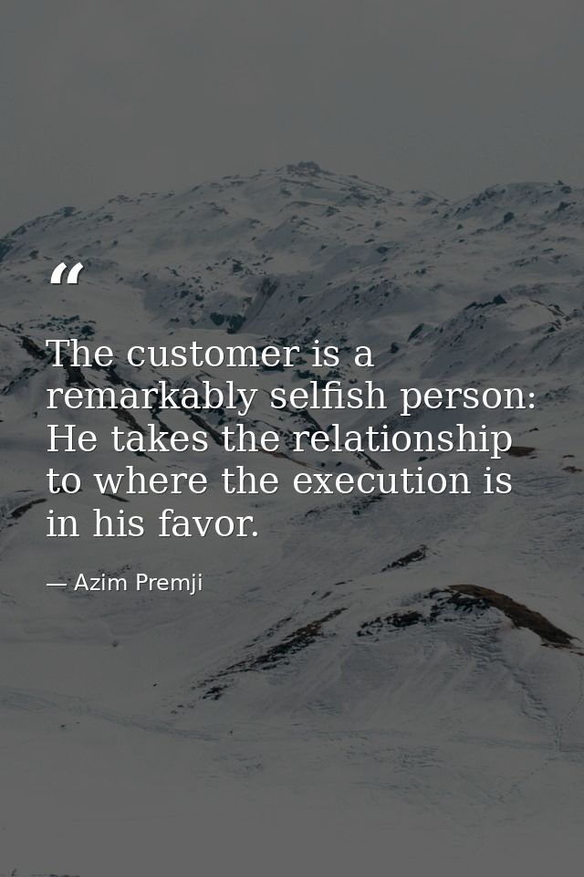 The customer is a remarkably selfish person: He takes the relationship to where the execution is in his favor. — Azim Premji
