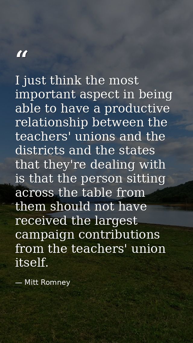 I just think the most important aspect in being able to have a productive relationship between the teachers' unions and  — Mitt Romney