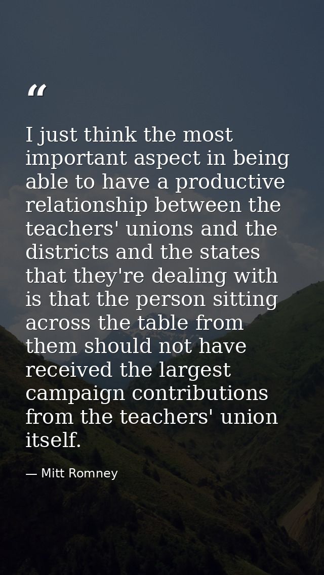 I just think the most important aspect in being able to have a productive relationship between the teachers' unions and  — Mitt Romney