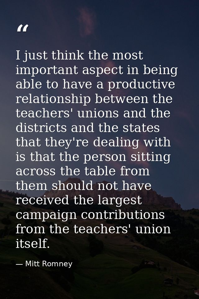 I just think the most important aspect in being able to have a productive relationship between the teachers' unions and  — Mitt Romney