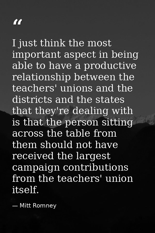 I just think the most important aspect in being able to have a productive relationship between the teachers' unions and  — Mitt Romney