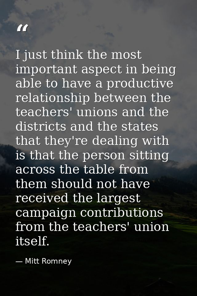 I just think the most important aspect in being able to have a productive relationship between the teachers' unions and  — Mitt Romney