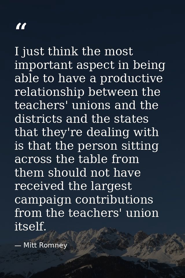 I just think the most important aspect in being able to have a productive relationship between the teachers' unions and  — Mitt Romney
