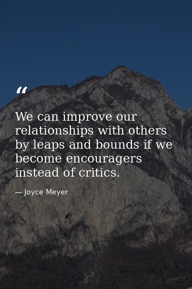 We can improve our relationships with others by leaps and bounds if we become encouragers instead of critics. — Joyce Meyer