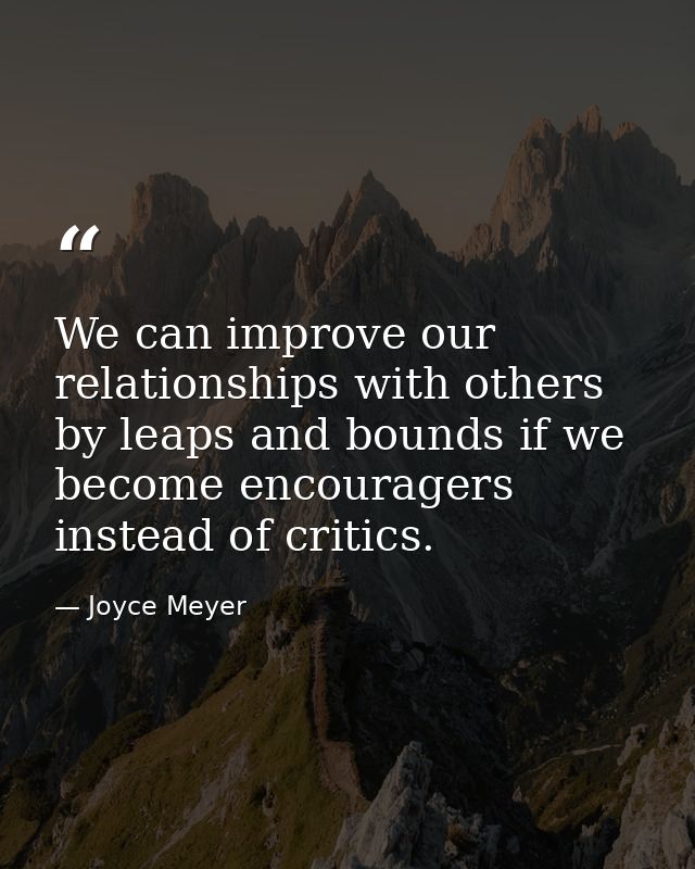 We can improve our relationships with others by leaps and bounds if we become encouragers instead of critics. — Joyce Meyer