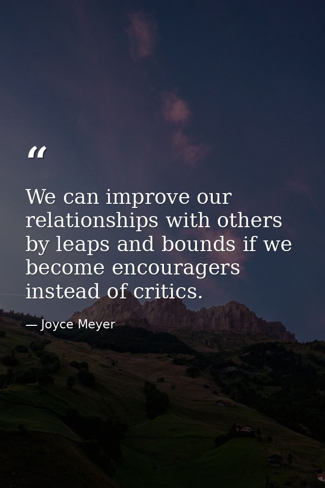 We can improve our relationships with others by leaps and bounds if we become encouragers instead of critics. — Joyce Meyer