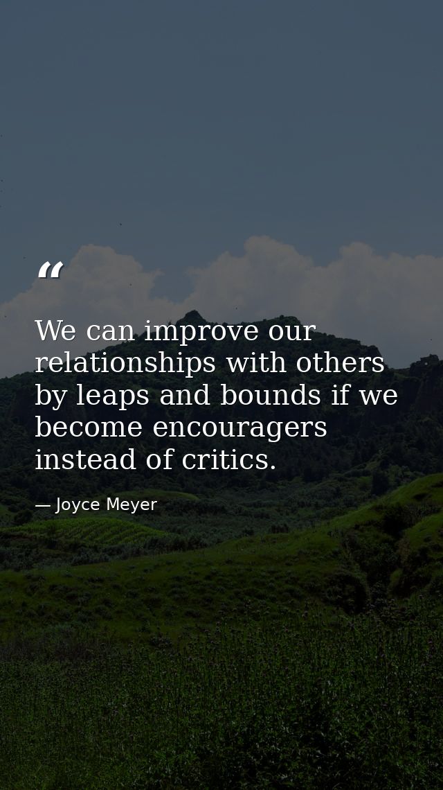 We can improve our relationships with others by leaps and bounds if we become encouragers instead of critics. — Joyce Meyer