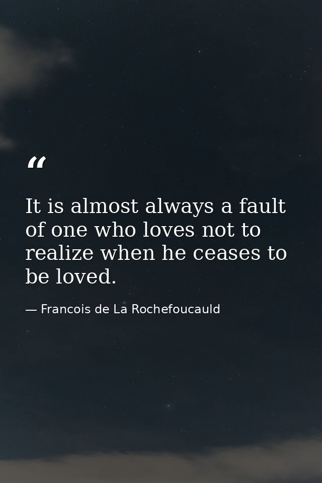 It is almost always a fault of one who loves not to realize when he ceases to be loved. — Francois de La Rochefoucauld