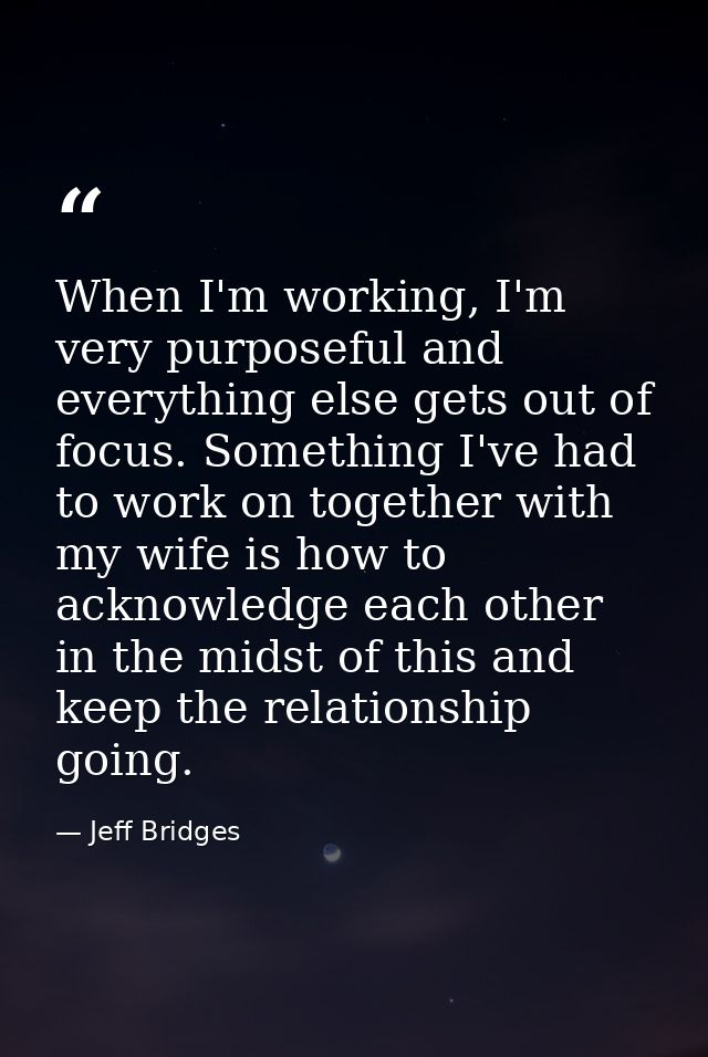 When I'm working, I'm very purposeful and everything else gets out of focus. Something I've had to work on together with — Jeff Bridges
