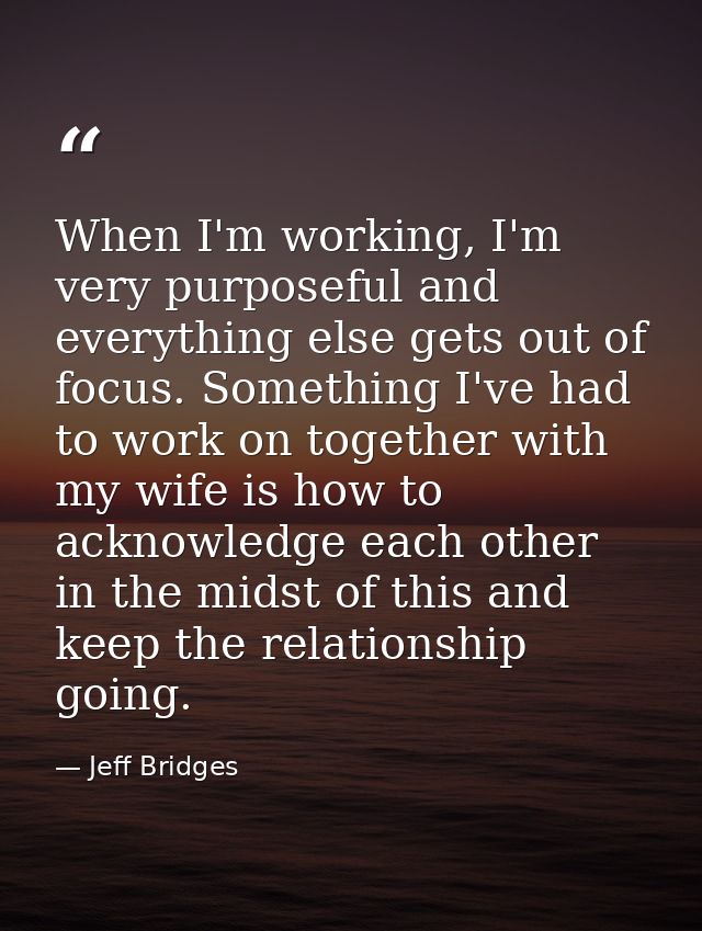 When I'm working, I'm very purposeful and everything else gets out of focus. Something I've had to work on together with — Jeff Bridges