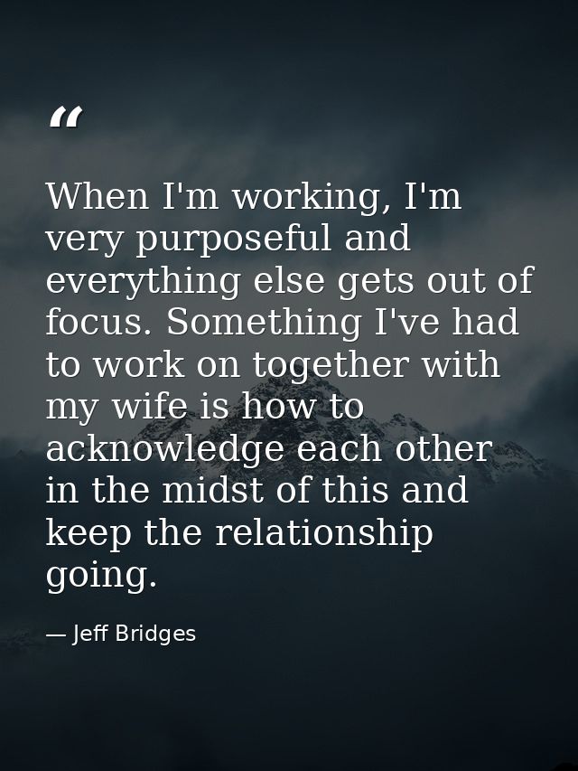 When I'm working, I'm very purposeful and everything else gets out of focus. Something I've had to work on together with — Jeff Bridges