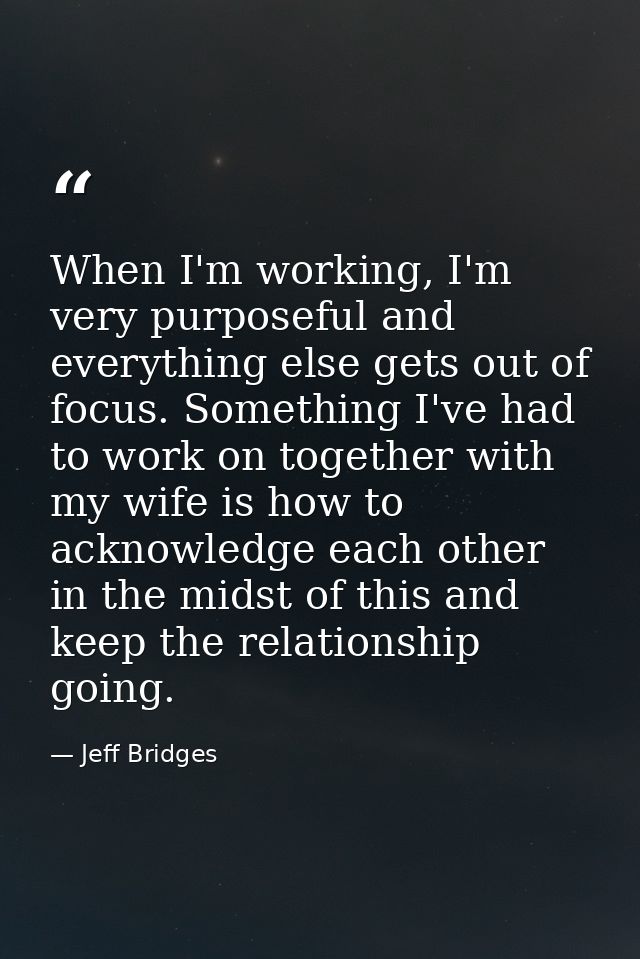 When I'm working, I'm very purposeful and everything else gets out of focus. Something I've had to work on together with — Jeff Bridges