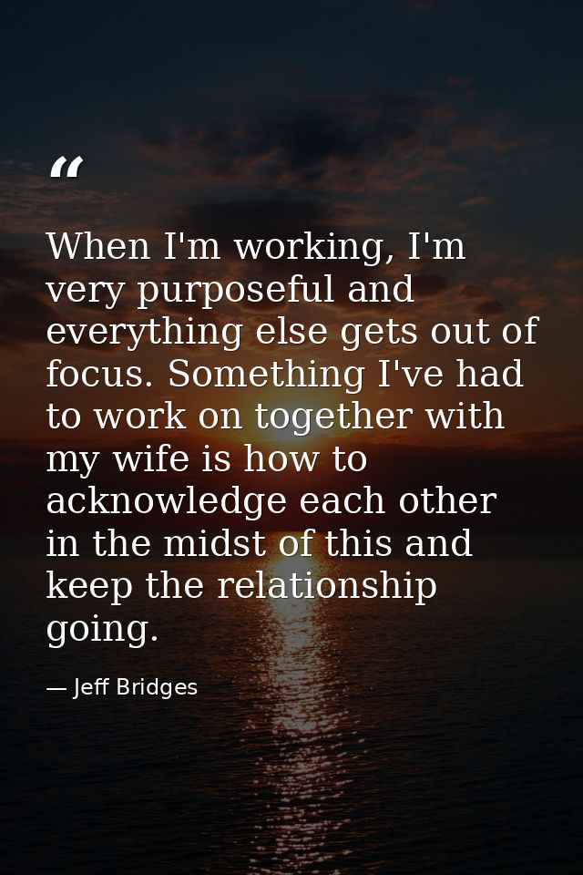 When I'm working, I'm very purposeful and everything else gets out of focus. Something I've had to work on together with — Jeff Bridges