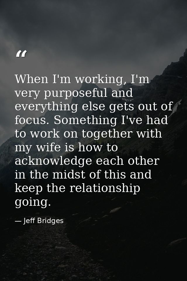 When I'm working, I'm very purposeful and everything else gets out of focus. Something I've had to work on together with — Jeff Bridges