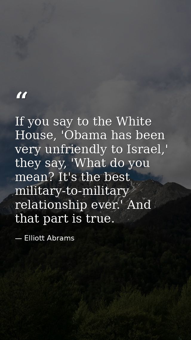 If you say to the White House, 'Obama has been very unfriendly to Israel,' they say, 'What do you mean? It's the best mi — Elliott Abrams