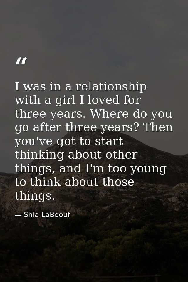 I was in a relationship with a girl I loved for three years. Where do you go after three years? Then you've got to start — Shia LaBeouf