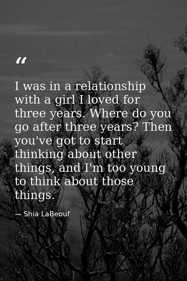 I was in a relationship with a girl I loved for three years. Where do you go after three years? Then you've got to start — Shia LaBeouf