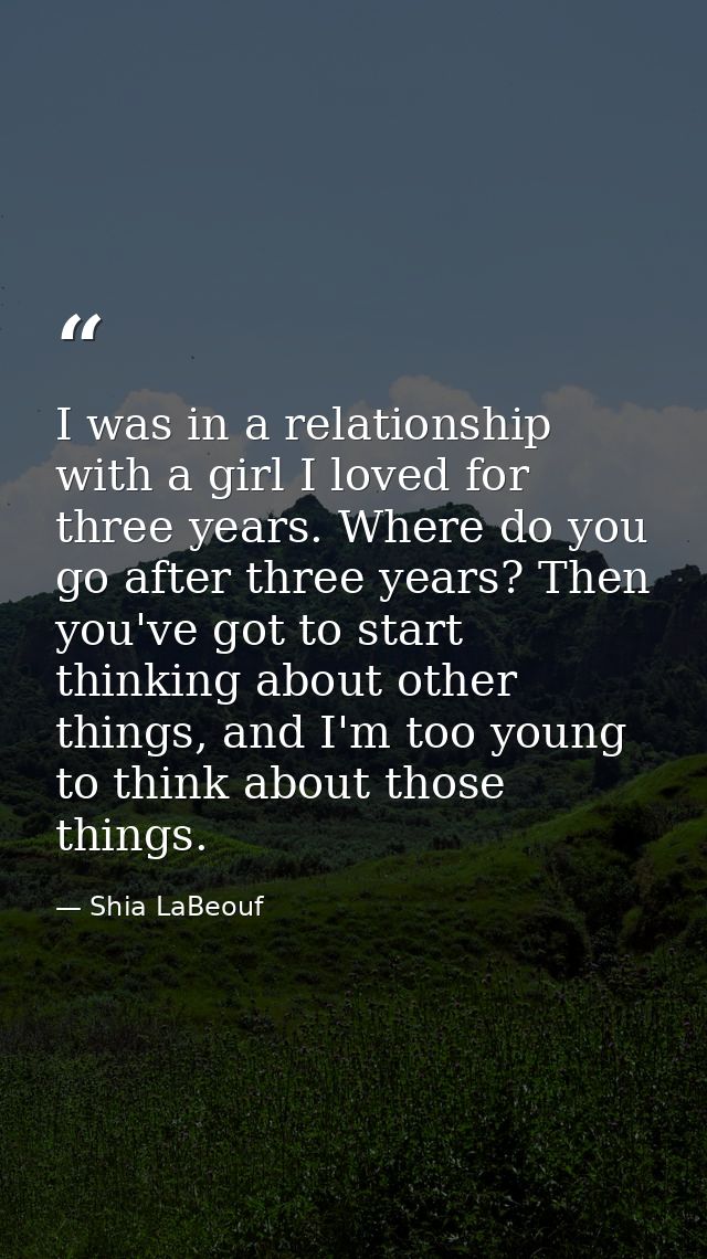 I was in a relationship with a girl I loved for three years. Where do you go after three years? Then you've got to start — Shia LaBeouf