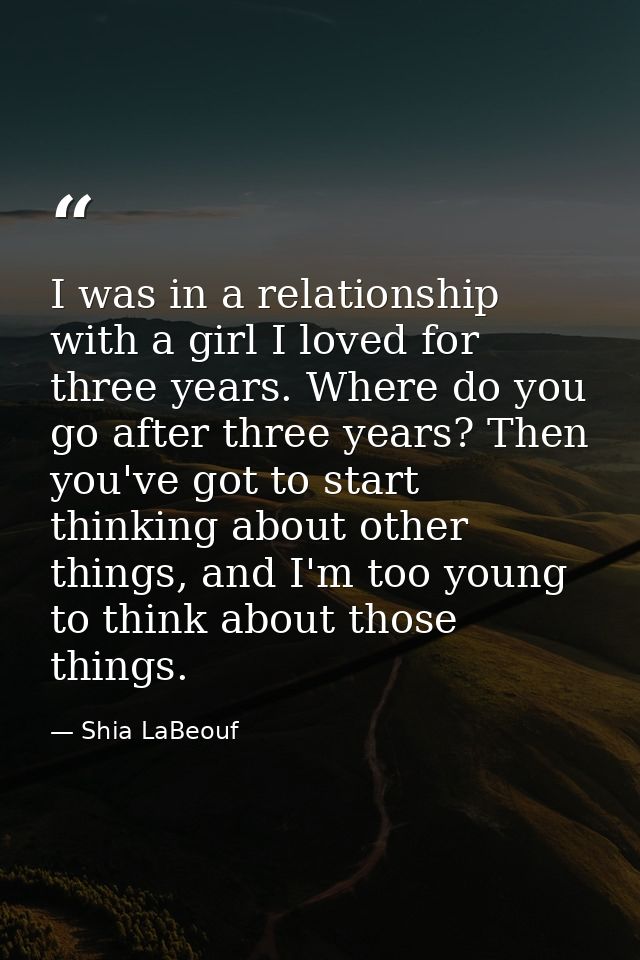 I was in a relationship with a girl I loved for three years. Where do you go after three years? Then you've got to start — Shia LaBeouf