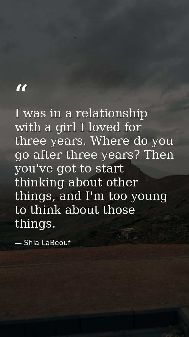 I was in a relationship with a girl I loved for three years. Where do you go after three years? Then you've got to start — Shia LaBeouf