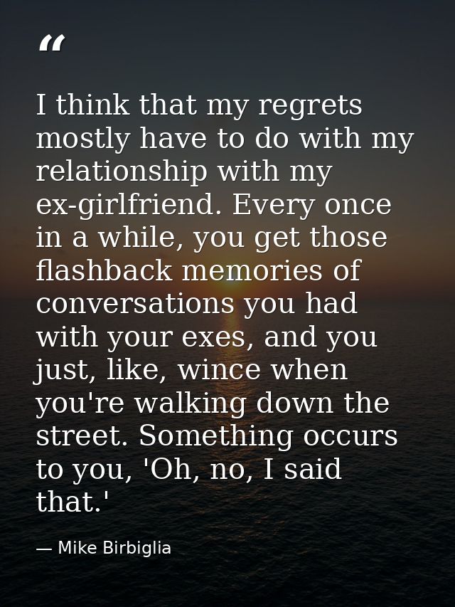 I think that my regrets mostly have to do with my relationship with my ex-girlfriend. Every once in a while, you get tho — Mike Birbiglia