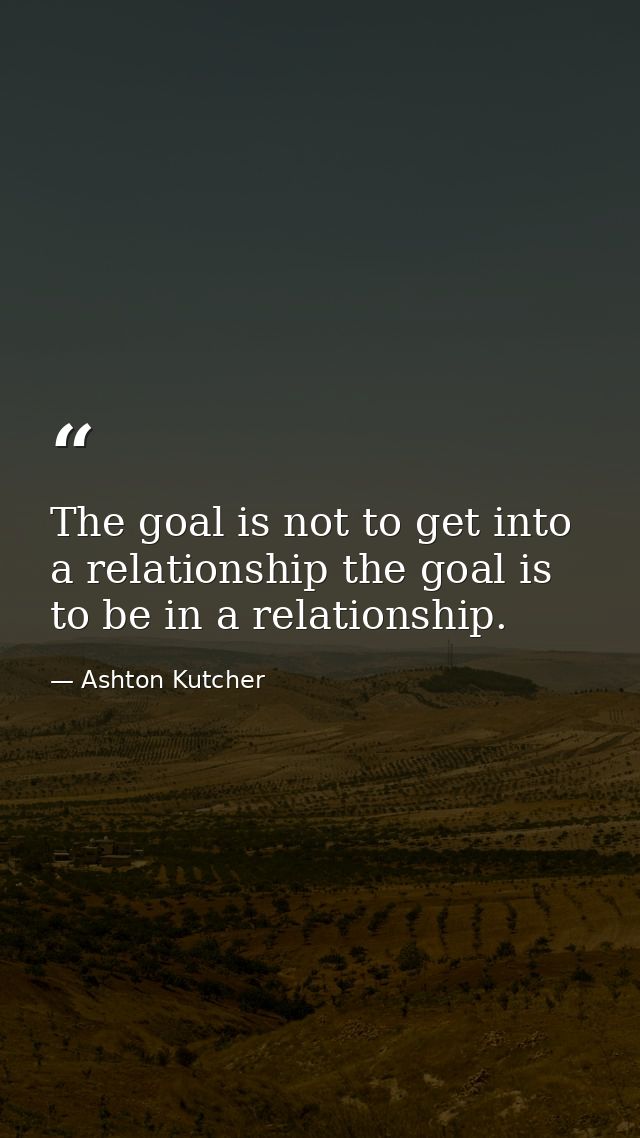 The goal is not to get into a relationship the goal is to be in a relationship. — Ashton Kutcher
