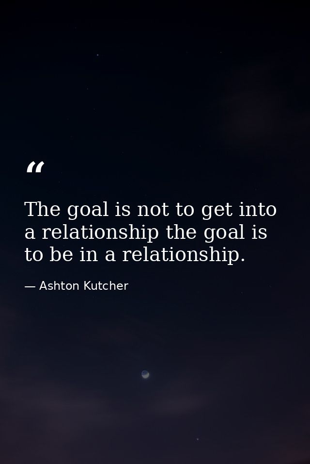 The goal is not to get into a relationship the goal is to be in a relationship. — Ashton Kutcher