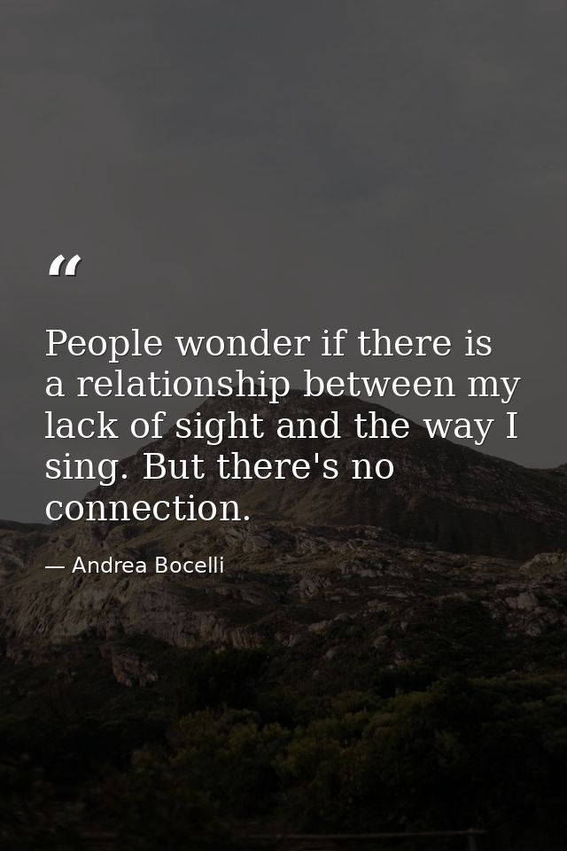 People wonder if there is a relationship between my lack of sight and the way I sing. But there's no connection. — Andrea Bocelli
